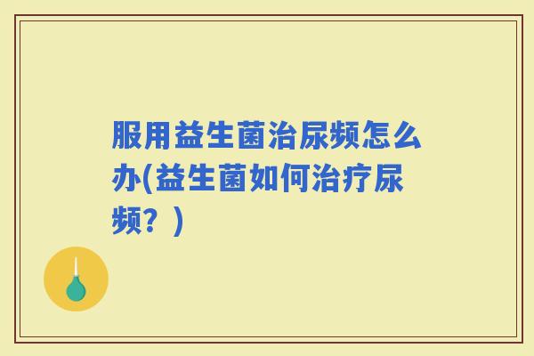 服用益生菌尿频怎么办(益生菌如何尿频？)