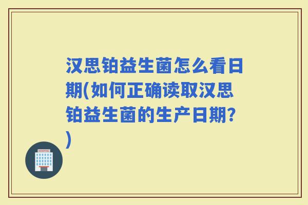 汉思铂益生菌怎么看日期(如何正确读取汉思铂益生菌的生产日期？)