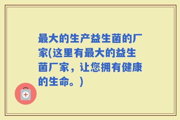 大的生产益生菌的厂家(这里有大的益生菌厂家，让您拥有健康的生命。)