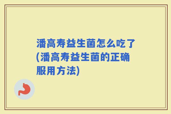 潘高寿益生菌怎么吃了(潘高寿益生菌的正确服用方法) 潘高寿益生菌怎么吃了(潘高寿益生菌的正确服用方法)