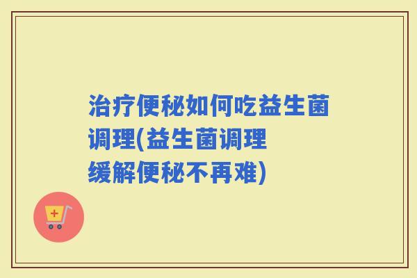 如何吃益生菌调理(益生菌调理  缓解不再难)