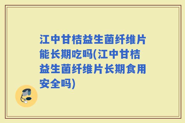 江中甘桔益生菌纤维片能长期吃吗(江中甘桔益生菌纤维片长期食用安全吗)