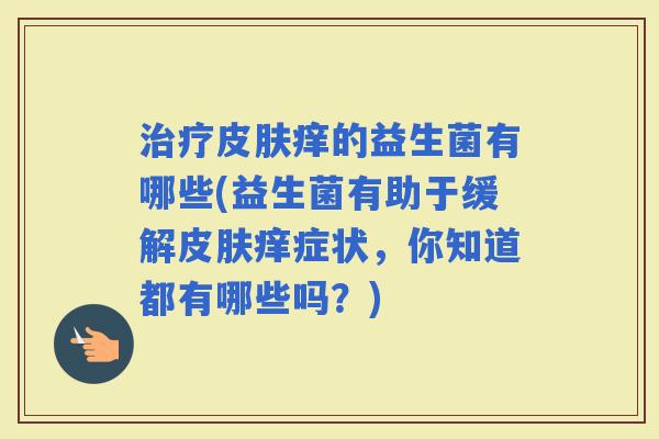 痒的益生菌有哪些(益生菌有助于缓解痒症状,你知道都有哪些吗?) 痒的益生菌有哪些(益生菌有助于缓解痒症状,你知道都有哪些吗?)