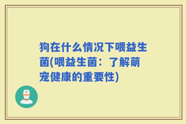 狗在什么情况下喂益生菌(喂益生菌：了解萌宠健康的重要性)