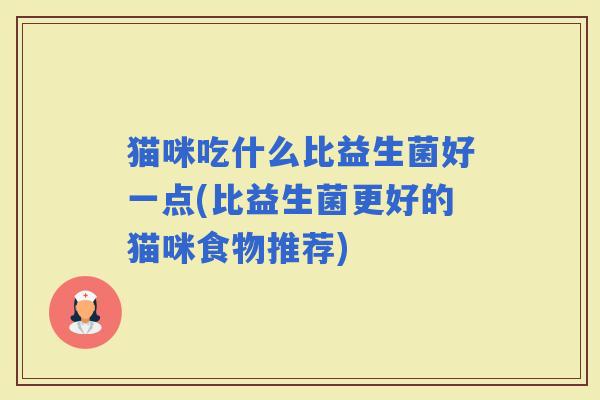猫咪吃什么比益生菌好一点(比益生菌更好的猫咪食物推荐) 猫咪吃什么比益生菌好一点(比益生菌更好的猫咪食物推荐)