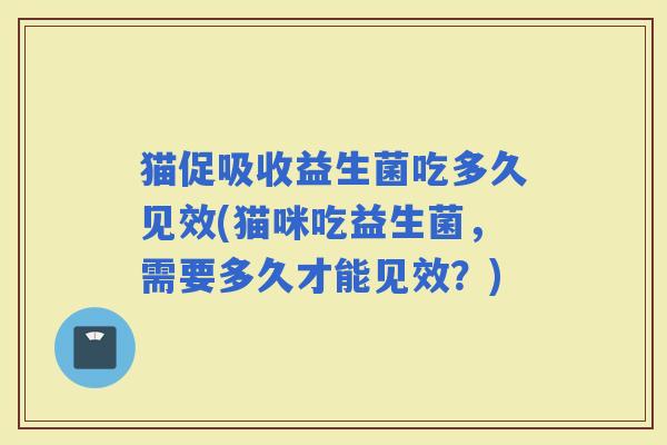 猫促吸收益生菌吃多久见效(猫咪吃益生菌，需要多久才能见效？)