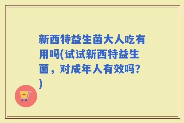 新西特益生菌大人吃有用吗(试试新西特益生菌，对成年人有效吗？)