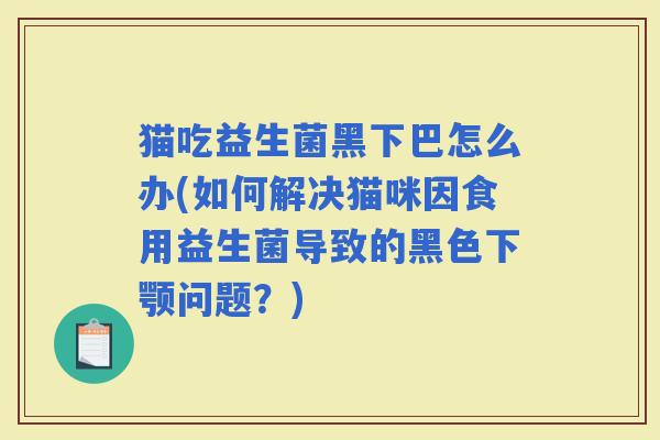 猫吃益生菌黑下巴怎么办(如何解决猫咪因食用益生菌导致的黑色下颚问题？)