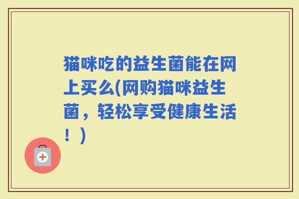 猫咪吃的益生菌能在网上买么(网购猫咪益生菌，轻松享受健康生活！)