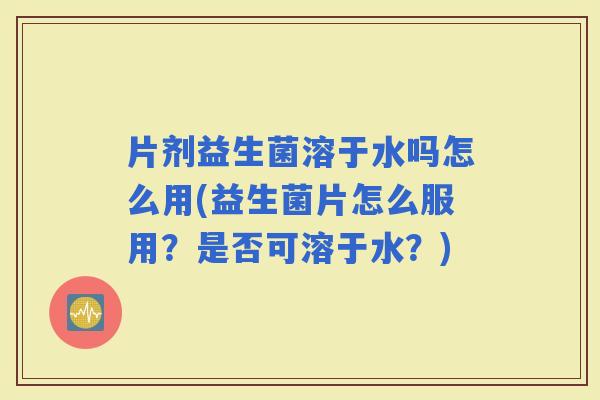 片剂益生菌溶于水吗怎么用(益生菌片怎么服用？是否可溶于水？)