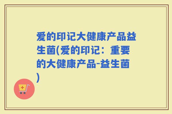 爱的印记大健康产品益生菌(爱的印记：重要的大健康产品-益生菌)