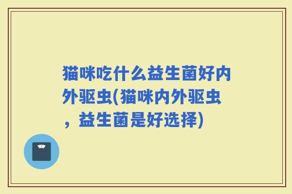 猫咪吃什么益生菌好内外驱虫(猫咪内外驱虫，益生菌是好选择)