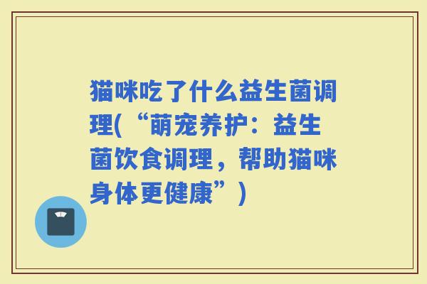 猫咪吃了什么益生菌调理(“萌宠养护：益生菌饮食调理，帮助猫咪身体更健康”)