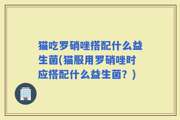 猫吃罗硝唑搭配什么益生菌(猫服用罗硝唑时应搭配什么益生菌？)