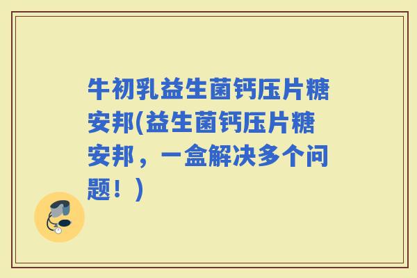 牛初乳益生菌钙压片糖安邦(益生菌钙压片糖安邦，一盒解决多个问题！)