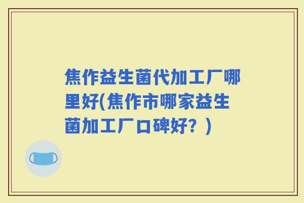 焦作益生菌代加工厂哪里好(焦作市哪家益生菌加工厂口碑好?) 焦作益生菌代加工厂哪里好(焦作市哪家益生菌加工厂口碑好?)