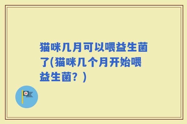 猫咪几月可以喂益生菌了(猫咪几个月开始喂益生菌？)
