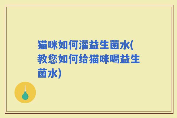 猫咪如何灌益生菌水(教您如何给猫咪喝益生菌水) 猫咪如何灌益生菌水(教您如何给猫咪喝益生菌水)