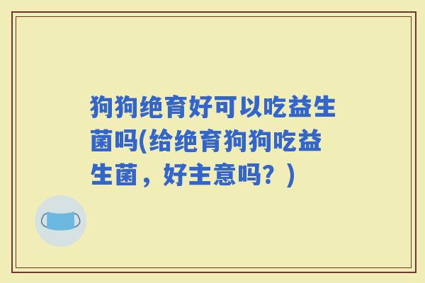 狗狗绝育好可以吃益生菌吗(给绝育狗狗吃益生菌，好主意吗？)