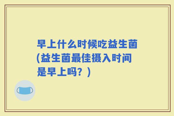 早上什么时候吃益生菌(益生菌佳摄入时间是早上吗?) 早上什么时候吃益生菌(益生菌佳摄入时间是早上吗?)