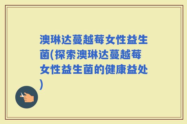 澳琳达蔓越莓女性益生菌(探索澳琳达蔓越莓女性益生菌的健康益处) 澳琳达蔓越莓女性益生菌(探索澳琳达蔓越莓女性益生菌的健康益处)