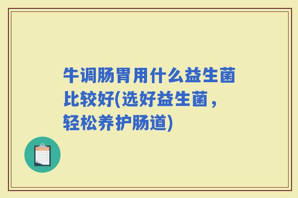 牛调肠胃用什么益生菌比较好(选好益生菌,轻松养护肠道) 牛调肠胃用什么益生菌比较好(选好益生菌,轻松养护肠道)