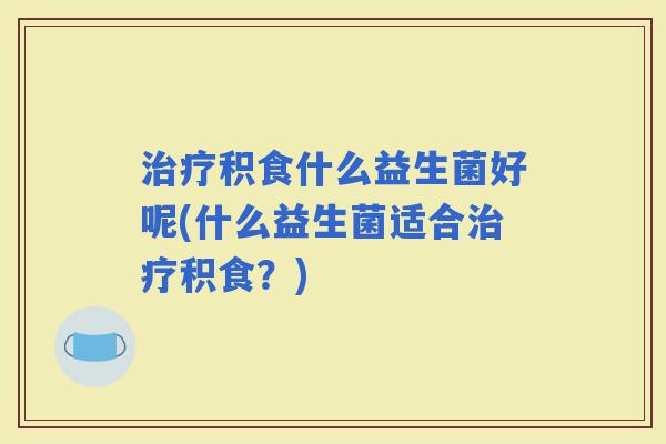积食什么益生菌好呢(什么益生菌适合积食?) 积食什么益生菌好呢(什么益生菌适合积食?)