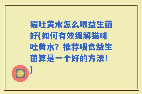 猫吐黄水怎么喂益生菌好(如何有效缓解猫咪吐黄水？推荐喂食益生菌算是一个好的方法！)