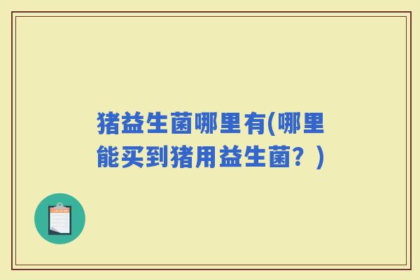 猪益生菌哪里有(哪里能买到猪用益生菌？)
