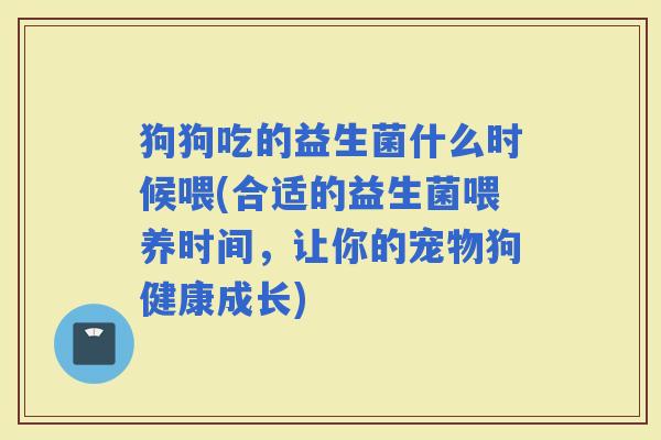 狗狗吃的益生菌什么时候喂(合适的益生菌喂养时间，让你的宠物狗健康成长)