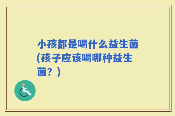 小孩都是喝什么益生菌(孩子应该喝哪种益生菌？)