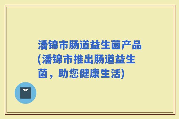 潘锦市肠道益生菌产品(潘锦市推出肠道益生菌,助您健康生活) 潘锦市肠道益生菌产品(潘锦市推出肠道益生菌,助您健康生活)