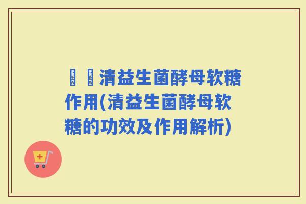 時時清益生菌酵母软糖作用(清益生菌酵母软糖的功效及作用解析)