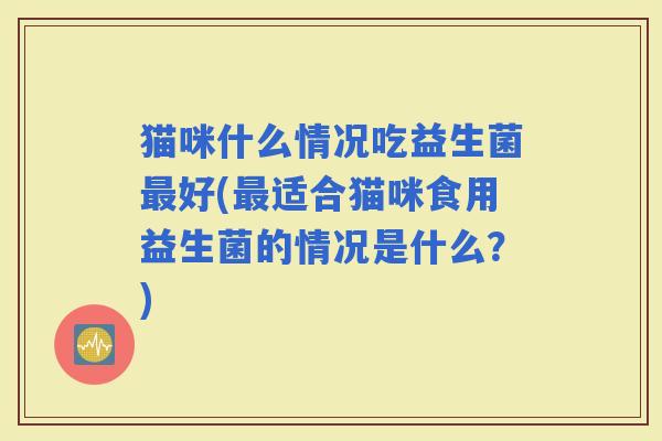 猫咪什么情况吃益生菌好(适合猫咪食用益生菌的情况是什么?) 猫咪什么情况吃益生菌好(适合猫咪食用益生菌的情况是什么?)