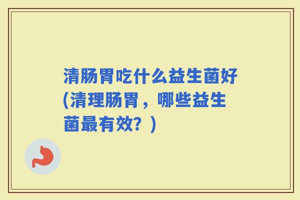 清肠胃吃什么益生菌好(清理肠胃，哪些益生菌有效？)