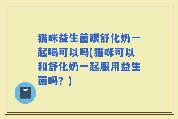 猫咪益生菌跟舒化奶一起喝可以吗(猫咪可以和舒化奶一起服用益生菌吗?) 猫咪益生菌跟舒化奶一起喝可以吗(猫咪可以和舒化奶一起服用益生菌吗?)