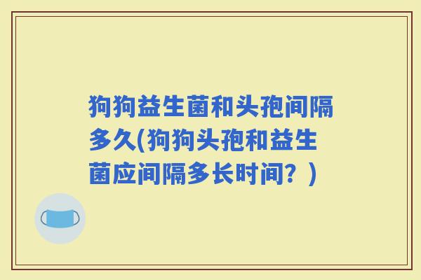 狗狗益生菌和头孢间隔多久(狗狗头孢和益生菌应间隔多长时间？)
