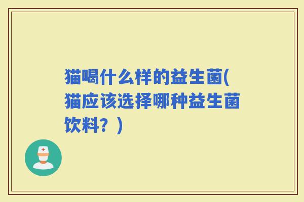 猫喝什么样的益生菌(猫应该选择哪种益生菌饮料?) 猫喝什么样的益生菌(猫应该选择哪种益生菌饮料?)