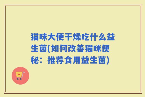 猫咪大便干燥吃什么益生菌(如何改善猫咪:推荐食用益生菌) 猫咪大便干燥吃什么益生菌(如何改善猫咪:推荐食用益生菌)