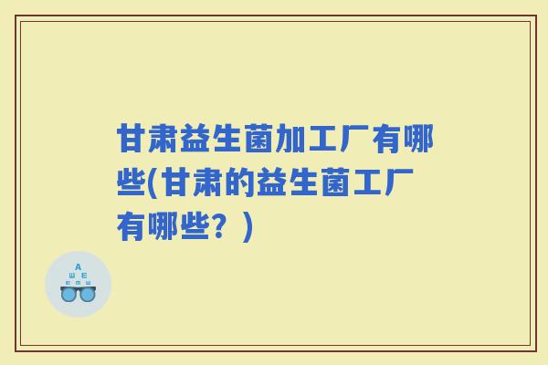 甘肃益生菌加工厂有哪些(甘肃的益生菌工厂有哪些？)