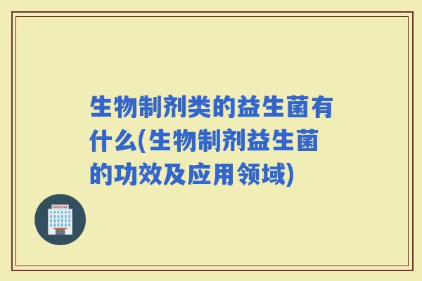 生物制剂类的益生菌有什么(生物制剂益生菌的功效及应用领域) 生物制剂类的益生菌有什么(生物制剂益生菌的功效及应用领域)