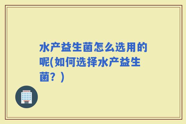 水产益生菌怎么选用的呢(如何选择水产益生菌？)