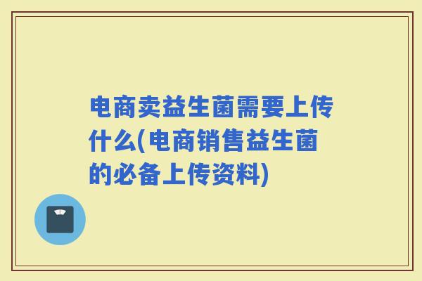 电商卖益生菌需要上传什么(电商销售益生菌的必备上传资料)