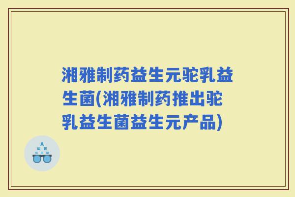 湘雅制药益生元驼乳益生菌(湘雅制药推出驼乳益生菌益生元产品)