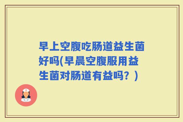 早上空腹吃肠道益生菌好吗(早晨空腹服用益生菌对肠道有益吗？)