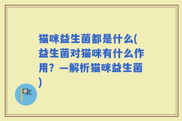 猫咪益生菌都是什么(益生菌对猫咪有什么作用?—解析猫咪益生菌) 猫咪益生菌都是什么(益生菌对猫咪有什么作用?—解析猫咪益生菌)