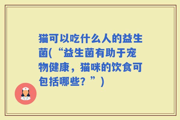 猫可以吃什么人的益生菌(“益生菌有助于宠物健康，猫咪的饮食可包括哪些？”)