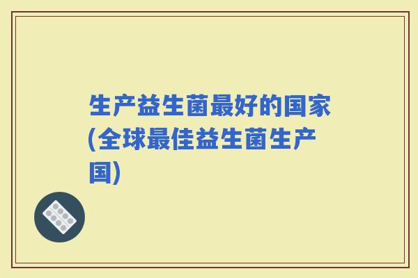 生产益生菌好的国家(全球佳益生菌生产国)
