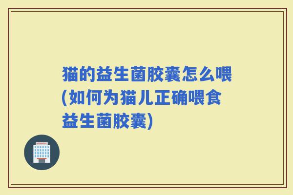 猫的益生菌胶囊怎么喂(如何为猫儿正确喂食益生菌胶囊)