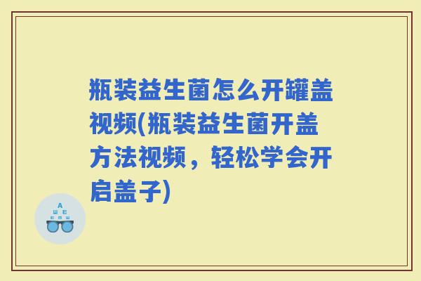 瓶装益生菌怎么开罐盖视频(瓶装益生菌开盖方法视频,轻松学会开启盖子) 瓶装益生菌怎么开罐盖视频(瓶装益生菌开盖方法视频,轻松学会开启盖子)